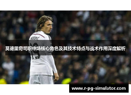莫德里奇司职中场核心角色及其技术特点与战术作用深度解析