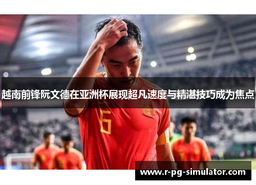 越南前锋阮文德在亚洲杯展现超凡速度与精湛技巧成为焦点