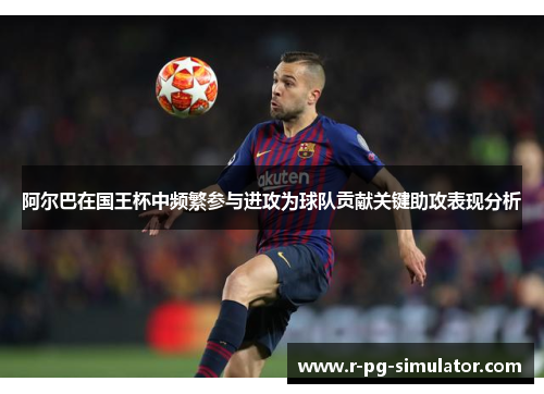 阿尔巴在国王杯中频繁参与进攻为球队贡献关键助攻表现分析
