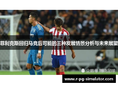 菲利克斯回归马竞后可能的三种发展情景分析与未来展望