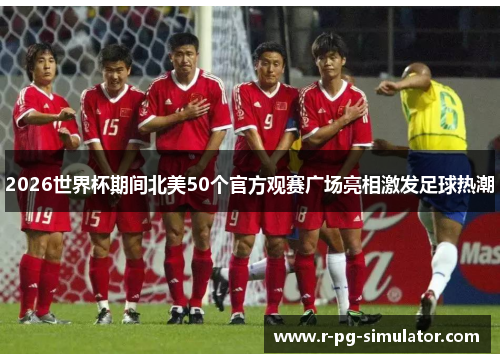 2026世界杯期间北美50个官方观赛广场亮相激发足球热潮