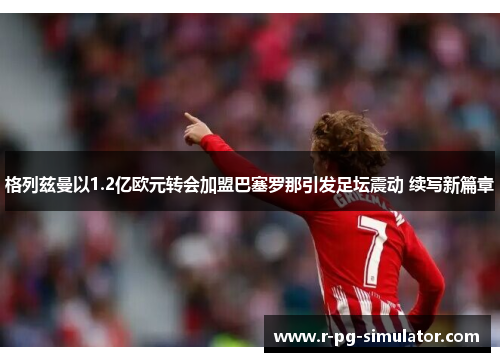 格列兹曼以1.2亿欧元转会加盟巴塞罗那引发足坛震动 续写新篇章