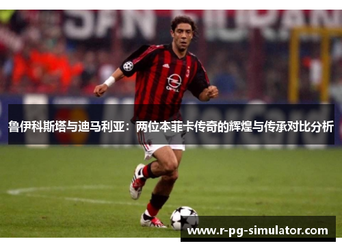 鲁伊科斯塔与迪马利亚:两位本菲卡传奇的辉煌与传承对比分析 鲁伊科斯塔与迪马利亚:两位本菲卡传奇的辉煌与传承对比分析