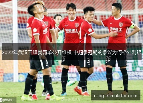2022年武汉三镇就罚单公开维权 中超争冠期的争议为何格外刺眼 2022年武汉三镇就罚单公开维权 中超争冠期的争议为何格外刺眼